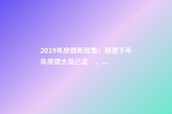 2019年房價新政策：預測下半年房價大局已定，以后房價會跌還是會漲？